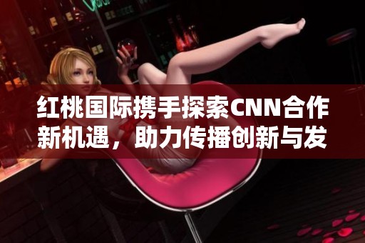 紅桃國際攜手探索CNN合作新機(jī)遇，助力傳播創(chuàng)新與發(fā)展