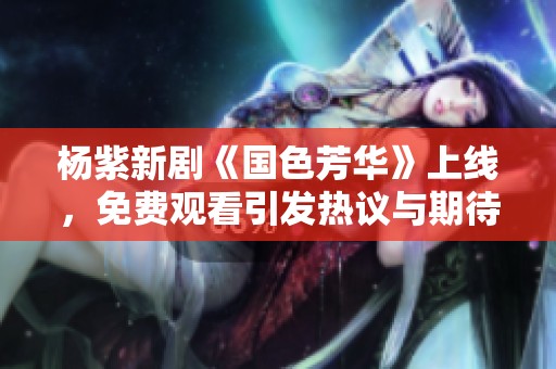 楊紫新劇《國色芳華》上線，免費觀看引發(fā)熱議與期待