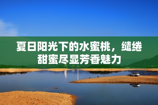 夏日陽(yáng)光下的水蜜桃，繾綣甜蜜盡顯芳香魅力