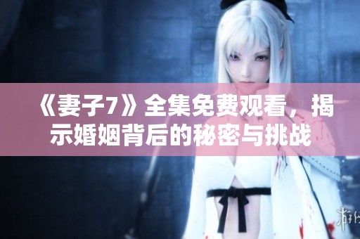 《妻子7》全集免費觀看，揭示婚姻背后的秘密與挑戰(zhàn)