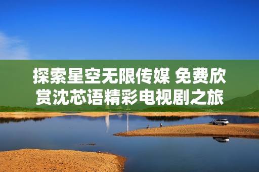 探索星空無(wú)限傳媒 免費(fèi)欣賞沈芯語(yǔ)精彩電視劇之旅