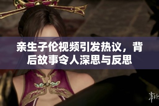 親生子倫視頻引發(fā)熱議，背后故事令人深思與反思