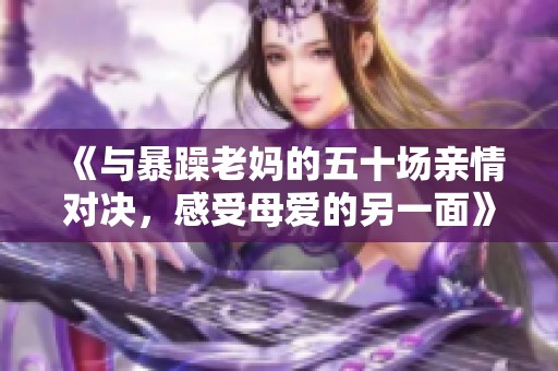 《與暴躁老媽的五十場(chǎng)親情對(duì)決，感受母愛(ài)的另一面》