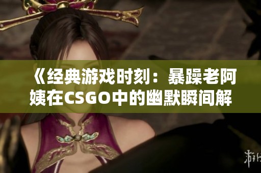 《經(jīng)典游戲時刻：暴躁老阿姨在CSGO中的幽默瞬間解讀》