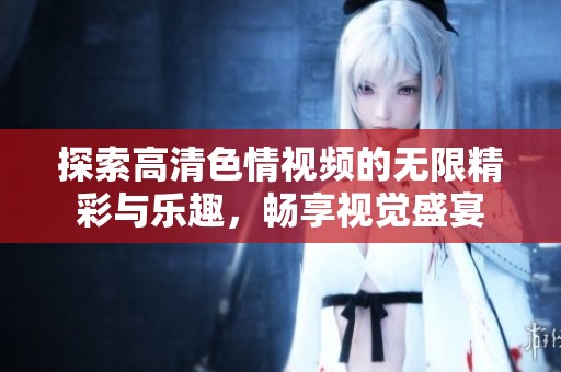 探索高清色情視頻的無(wú)限精彩與樂(lè)趣，暢享視覺盛宴