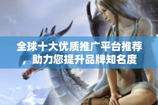 全球十大優(yōu)質(zhì)推廣平臺(tái)推薦，助力您提升品牌知名度