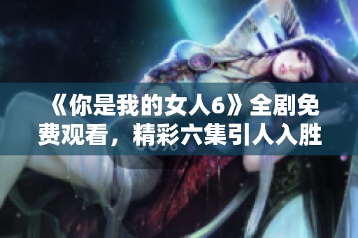 《你是我的女人6》全劇免費觀看，精彩六集引人入勝