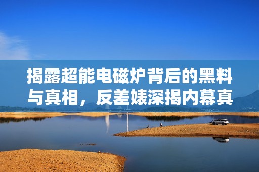 揭露超能電磁爐背后的黑料與真相，反差婊深揭內(nèi)幕真相