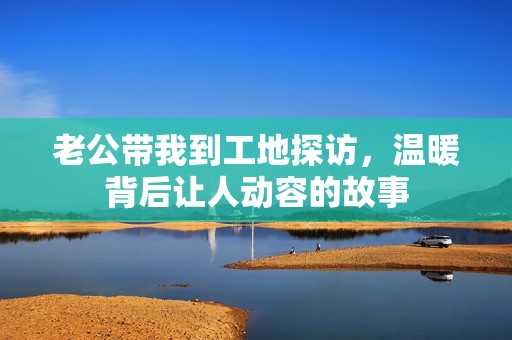 老公帶我到工地探訪，溫暖背后讓人動容的故事
