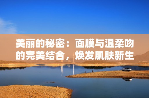 美麗的秘密：面膜與溫柔吻的完美結(jié)合，煥發(fā)肌膚新生