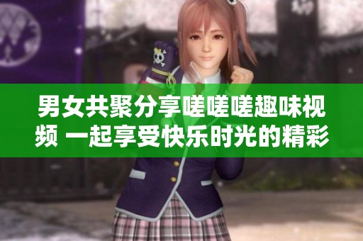 男女共聚分享嗟嗟嗟趣味視頻 一起享受快樂時光的精彩瞬間