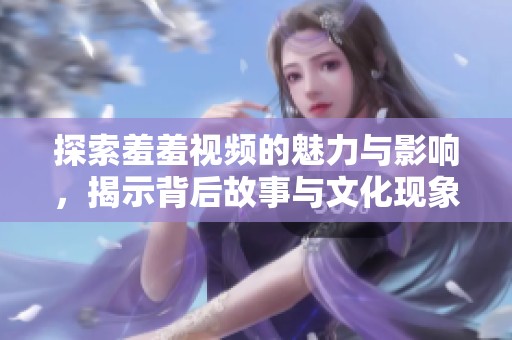 探索羞羞視頻的魅力與影響，揭示背后故事與文化現(xiàn)象