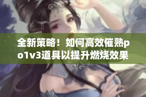 全新策略！如何高效催熟po1v3道具以提升燃燒效果