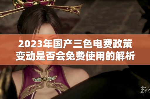 2023年國(guó)產(chǎn)三色電費(fèi)政策變動(dòng)是否會(huì)免費(fèi)使用的解析與展望
