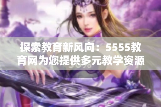 探索教育新風向：5555教育網(wǎng)為您提供多元教學資源與服務