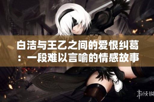 白潔與王乙之間的愛(ài)恨糾葛：一段難以言喻的情感故事