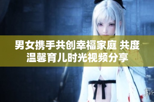 男女?dāng)y手共創(chuàng)幸福家庭 共度溫馨育兒時(shí)光視頻分享