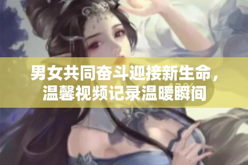 男女共同奮斗迎接新生命，溫馨視頻記錄溫暖瞬間