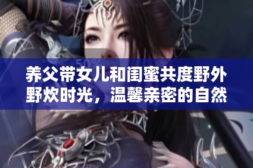 養(yǎng)父帶女兒和閨蜜共度野外野炊時(shí)光，溫馨親密的自然之旅