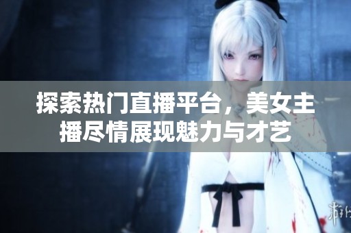 探索熱門直播平臺，美女主播盡情展現(xiàn)魅力與才藝