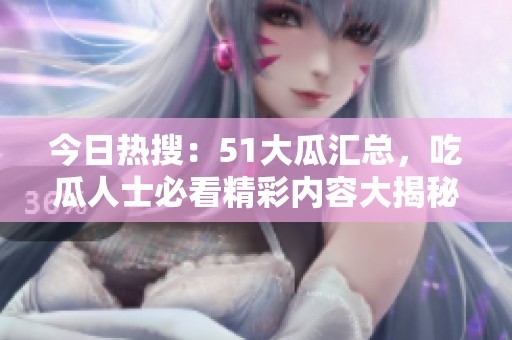 今日熱搜：51大瓜匯總，吃瓜人士必看精彩內(nèi)容大揭秘