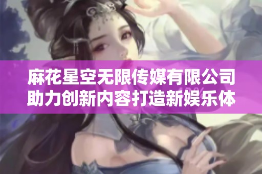 麻花星空無限傳媒有限公司助力創(chuàng)新內(nèi)容打造新娛樂體驗(yàn)