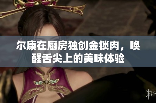 爾康在廚房獨創(chuàng)金鎖肉，喚醒舌尖上的美味體驗