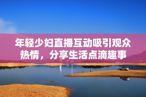 年輕少婦直播互動吸引觀眾熱情，分享生活點滴趣事