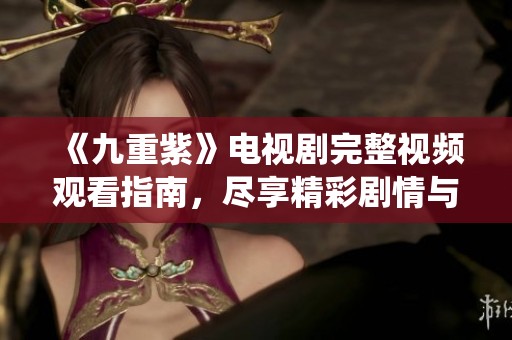 《九重紫》電視劇完整視頻觀看指南，盡享精彩劇情與角色演繹