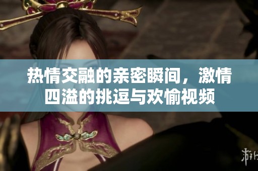 熱情交融的親密瞬間，激情四溢的挑逗與歡愉視頻
