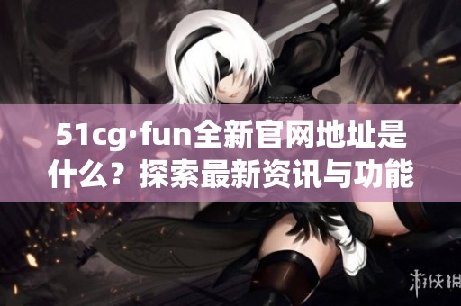 51cg·fun全新官網(wǎng)地址是什么？探索最新資訊與功能詳情