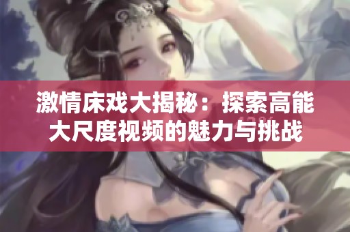 激情床戲大揭秘：探索高能大尺度視頻的魅力與挑戰(zhàn)