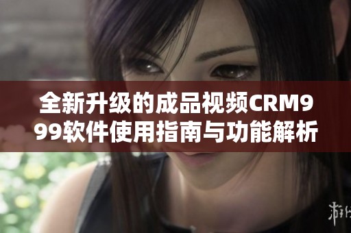全新升級的成品視頻CRM999軟件使用指南與功能解析