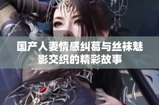 國產(chǎn)人妻情感糾葛與絲襪魅影交織的精彩故事