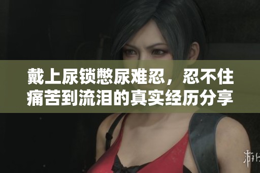 戴上尿鎖憋尿難忍，忍不住痛苦到流淚的真實經(jīng)歷分享