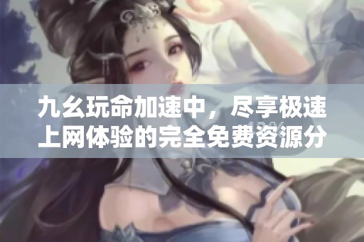 九幺玩命加速中，盡享極速上網(wǎng)體驗(yàn)的完全免費(fèi)資源分享