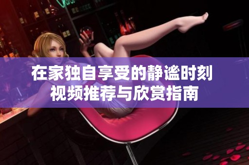 在家獨自享受的靜謐時刻 視頻推薦與欣賞指南