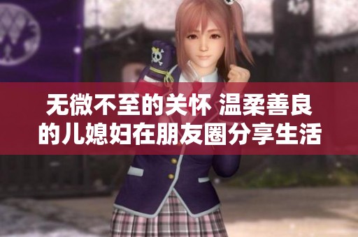 無微不至的關(guān)懷 溫柔善良的兒媳婦在朋友圈分享生活點滴