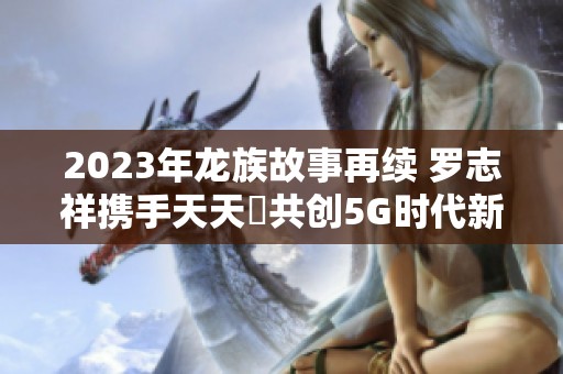 2023年龍族故事再續(xù) 羅志祥攜手天天奭共創(chuàng)5G時(shí)代新篇章