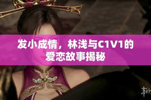 發(fā)小成情，林淺與C1V1的愛(ài)戀故事揭秘