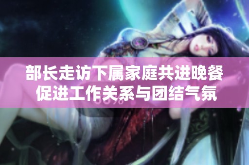 部長走訪下屬家庭共進(jìn)晚餐 促進(jìn)工作關(guān)系與團(tuán)結(jié)氣氛 部長走訪下屬家庭共進(jìn)晚餐 促進(jìn)工作關(guān)系與團(tuán)結(jié)氣氛
