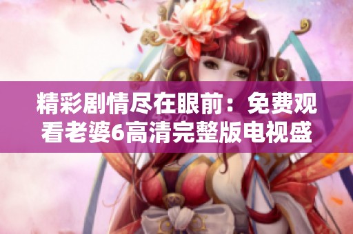 精彩劇情盡在眼前：免費(fèi)觀看老婆6高清完整版電視盛宴