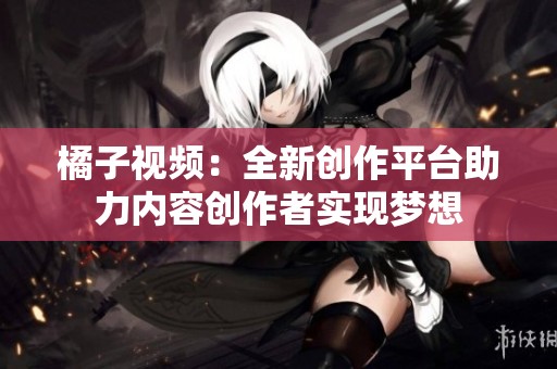 橘子視頻：全新創(chuàng)作平臺(tái)助力內(nèi)容創(chuàng)作者實(shí)現(xiàn)夢(mèng)想