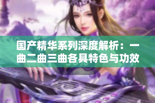 國產(chǎn)精華系列深度解析：一曲二曲三曲各具特色與功效