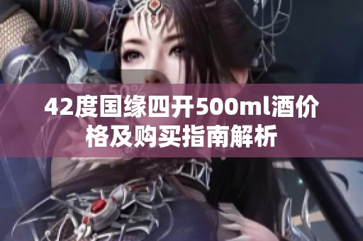 42度國緣四開500ml酒價格及購買指南解析