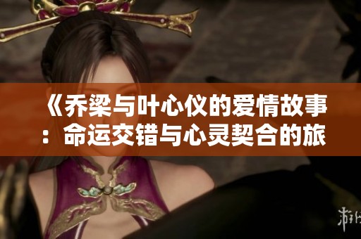 《喬梁與葉心儀的愛情故事：命運(yùn)交錯(cuò)與心靈契合的旅程》