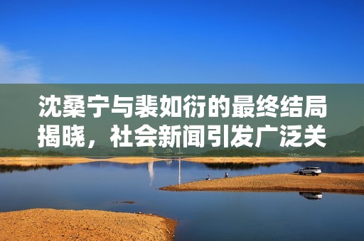 沈桑寧與裴如衍的最終結(jié)局揭曉，社會(huì)新聞引發(fā)廣泛關(guān)注與熱議