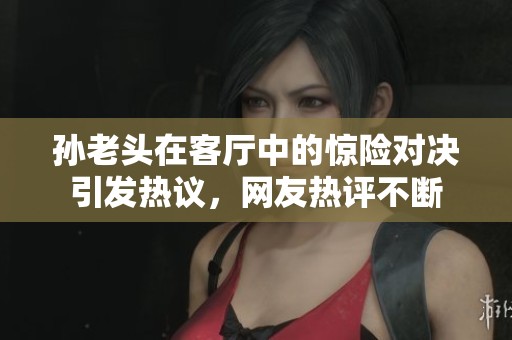 孫老頭在客廳中的驚險(xiǎn)對決引發(fā)熱議，網(wǎng)友熱評不斷