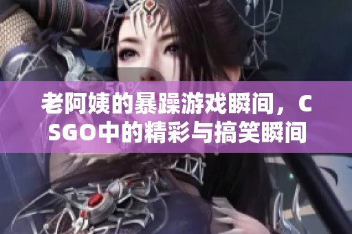 老阿姨的暴躁游戲瞬間，CSGO中的精彩與搞笑瞬間
