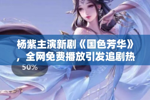 楊紫主演新劇《國色芳華》，全網(wǎng)免費播放引發(fā)追劇熱潮